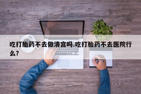 米非司酮在线下单吃打胎药不去做清宫吗.吃打胎药不去医院行么？