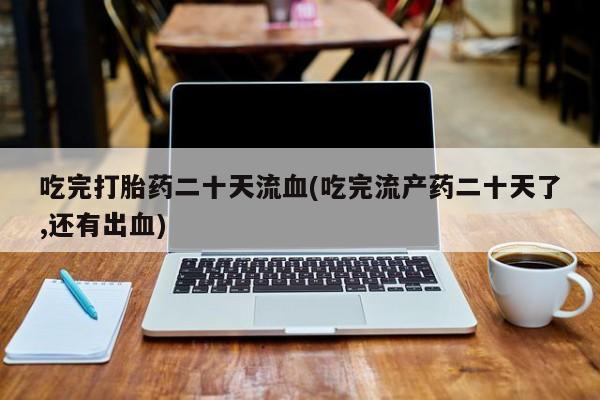 米非司酮在线下单吃完打胎药二十天流血(吃完流产药二十天了,还有出血)